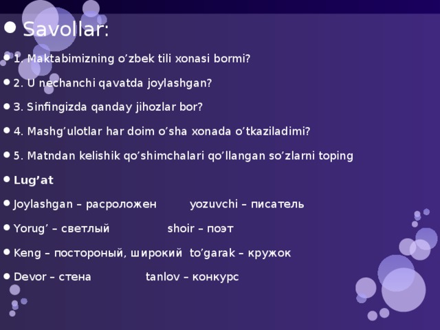 Savollar: 1. Maktabimizning o’zbek tili xonasi bormi? 2. U nechanchi qavatda joylashgan? 3. Sinfingizda qanday jihozlar bor? 4. Mashg’ulotlar har doim o’sha xonada o’tkaziladimi? 5. Matndan kelishik qo’shimchalari qo’llangan so’zlarni toping Lug’at Joylashgan – расроложен   yozuvchi – писатель Yorug’ – светлый    shoir – поэт Keng – постороный, широкий  to’garak – кружок Devor – стена    tanlov – конкурс 