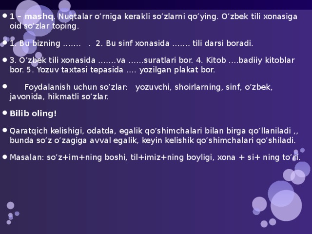 1 – mashq . Nuqtalar o’rniga kerakli so’zlarni qo’ying. O’zbek tili xonasiga oid so’zlar toping. 1. Bu bizning ……. . 2. Bu sinf xonasida ….... tili darsi boradi. 3. O’zbek tili xonasida …….va ……suratlari bor. 4. Kitob ….badiiy kitoblar bor. 5. Yozuv taxtasi tepasida …. yozilgan plakat bor.  Foydalanish uchun so’zlar: yozuvchi, shoirlarning, sinf, o’zbek, javonida, hikmatli so’zlar. Bilib oling! Qaratqich kelishigi, odatda, egalik qo’shimchalari bilan birga qo’llaniladi ,, bunda so’z o’zagiga avval egalik, keyin kelishik qo’shimchalari qo’shiladi. Masalan: so’z+im+ning boshi, til+imiz+ning boyligi, xona + si+ ning to’ri. 