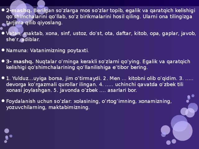 2-mashq. Berilgan so’zlarga mos so’zlar topib, egalik va qaratqich kelishigi qo’shimchalarini qo’llab, so’z birikmalarini hosil qiling. Ularni ona tilingizga tarjima qilib qiyoslang. Vatan, maktab, xona, sinf, ustoz, do’st, ota, daftar, kitob, opa, gaplar, javob, she’r, adiblar. Namuna: Vatanimizning poytaxti. 3- mashq. Nuqtalar o’rninga kerakli so’zlarni qo’ying. Egalik va qaratqich kelishigi qo’shimchalarining qo’llanilishiga e’tibor bering. 1. Yulduz…uyiga borsa, jim o’tirmaydi. 2. Men … kitobni olib o’qidim. 3. ….. devorga ko’rgazmali qurollar ilingan. 4. ….. uchinchi qavatda o’zbek tili xonasi joylashgan. 5. Javonda o’zbek …. asarlari bor. Foydalanish uchun so’zlar: xolasining, o’rtog’imning, xonamizning, yozuvchilarning, maktabimizning. 