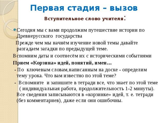 Первая стадия – вызов   Вступительное слово учителя : Сегодня мы с вами продолжим путешествие истории по Древнерусского государства   Прежде чем мы начнём изучение новой темы давайте разгадаем загадки по предыдущей теме. Вспомним даты и соотнесём их с историческими событиями Прием «Корзина» идей, понятий, имен…  - По ключевым словам,написанным на доске - определим тему урока. Что вам известно по этой теме?  - Вспомните и запишите в тетради все, что знает по этой теме ( индивидуальная работа, продолжительность 1-2 минуты). Все сведения записываются в «корзинке» идей, т. е. тетради (без комментариев), даже если они ошибочны. 