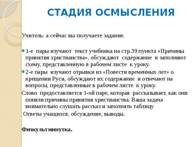 СТАДИЯ ОСМЫСЛЕНИЯ   Учитель: а сейчас вы получаете задание. 1-е пары изучают текст учебника на стр.39 пункта «Причины принятия христианства», обсуждают содержание и заполняют схему, представленную в рабочем листе к уроку. 2-е пары изучают отрывки из «Повести временных лет» о крещении Руси, обсуждают их содержание и отвечают на вопросы, представленные в рабочем листе к уроку. Слово предоставляется 1-ой паре, которая рассказывает, как они поняли причины принятия христианства. Ваша задача внимательно слушать рассказ и заполнять таблицу  Ответы учащихся, обсуждение, выводы. Физкультминутка. 