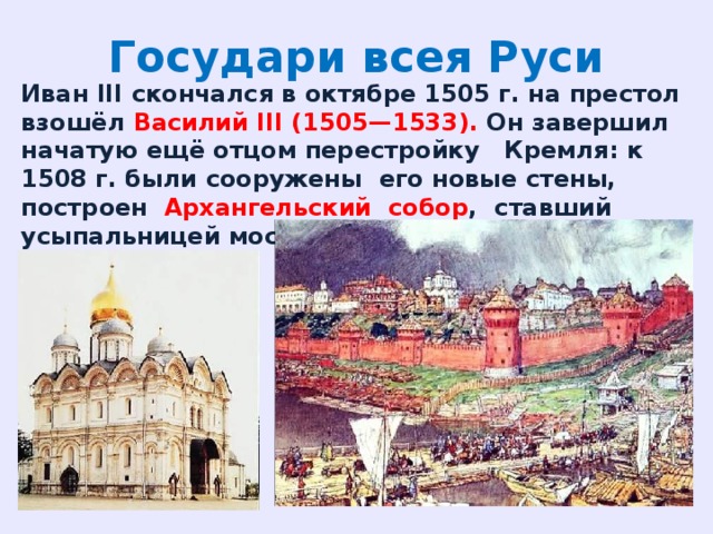 Государи всея Руси Иван III скончался в октябре 1505 г. на престол взошёл Василий III (1505—1533). Он завершил начатую ещё отцом перестройку Кремля: к 1508 г. были сооружены его новые стены, построен Архангельский собор , ставший усыпальницей московских государей. 