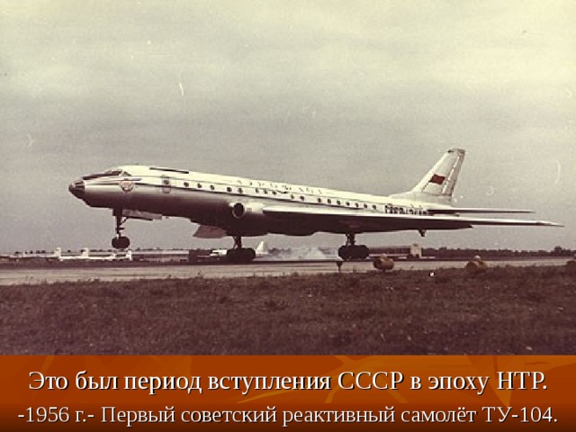 Это был период вступления СССР в эпоху НТР. -1956 г.- Первый советский реактивный самолёт ТУ-104. 
