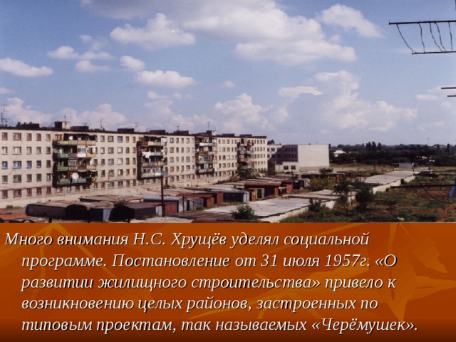 Много внимания Н.С. Хрущёв уделял социальной программе. Постановление от 31 июля 1957г. «О развитии жилищного строительства» привело к возникновению целых районов, застроенных по типовым проектам, так называемых «Черёмушек». 