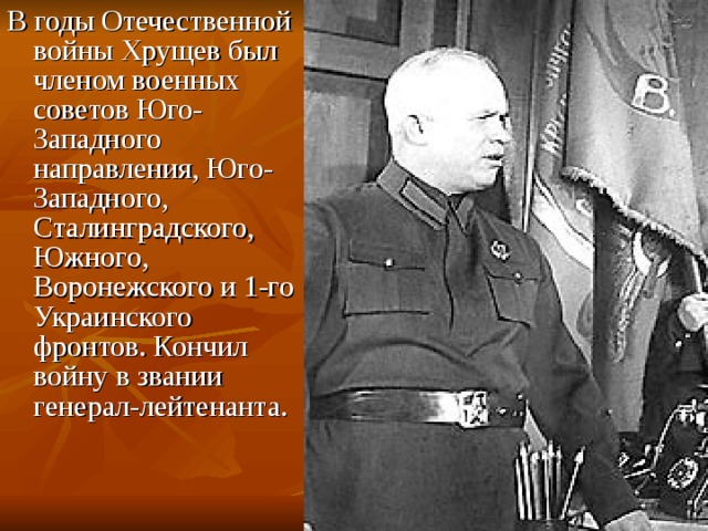 В годы Отечественной войны Хрущев был членом военных советов Юго-Западного направления, Юго-Западного, Сталинградского, Южного, Воронежского и 1-го Украинского фронтов. Кончил войну в звании генерал-лейтенанта.  