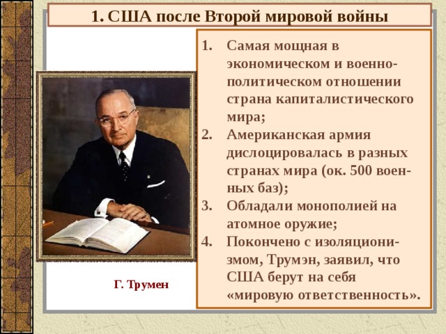 1. США после Второй мировой войны Самая мощная в экономическом и военно-политическом отношении страна капиталистического мира; Американская армия дислоцировалась в разных странах мира (ок. 500 воен - ных баз); Обладали монополией на атомное оружие; Покончено с изоляциони - змом, Трумэн, заявил, что США берут на себя «мировую ответственность». Г. Трумен 