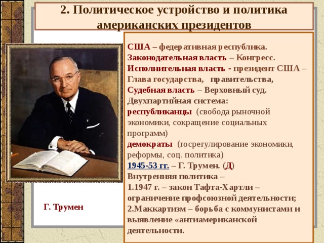 2. Политическое устройство и политика американских президентов США – федеративная республика. Законодательная власть – Конгресс. Исполнительная власть - президент США – Глава государства, правительства, Судебная власть – Верховный суд. Двухпартийная система: республиканцы (свобода рыночной экономики, сокращение социальных программ) демократы  ( госрегулирование экономики, реформы, соц. политика) 1945-53 гг. – Г. Трумен. ( Д ) Внутренняя политика – 1947 г. – закон Тафта-Хартли – ограничение профсоюзной деятельности; Маккартизм – борьба с коммунистами и выявление «антиамериканской деятельности. Г. Трумен 