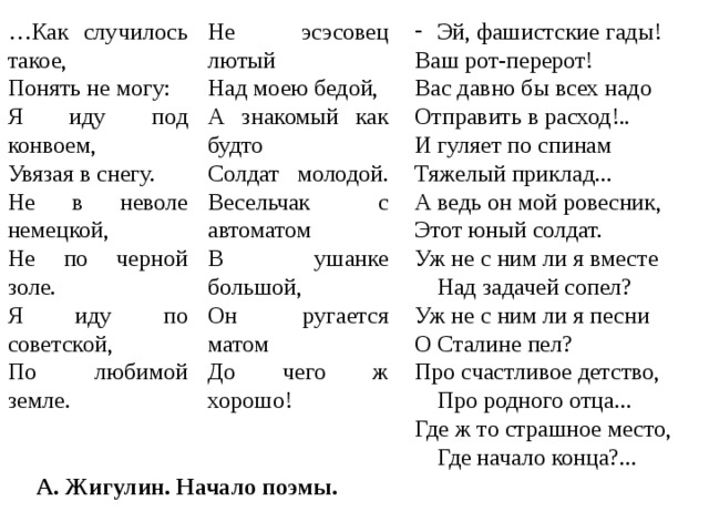 … Как случилось такое, Понять не могу: Я иду под конвоем, Увязая в снегу. Не в неволе немецкой, Не по черной золе. Я иду по советской, По любимой земле. Не эсэсовец лютый Над моею бедой, А знакомый как будто Солдат молодой. Весельчак с автоматом В ушанке большой, Он ругается матом До чего ж хорошо! Эй, фашистские гады! Ваш рот-перерот! Вас давно бы всех надо Отправить в расход!.. И гуляет по спинам Тяжелый приклад... А ведь он мой ровесник, Этот юный солдат. Уж не с ним ли я вместе Над задачей сопел? Уж не с ним ли я песни О Сталине пел? Про счастливое детство, Про родного отца... Где ж то страшное место, Где начало конца?... А. Жигулин. Начало поэмы. 