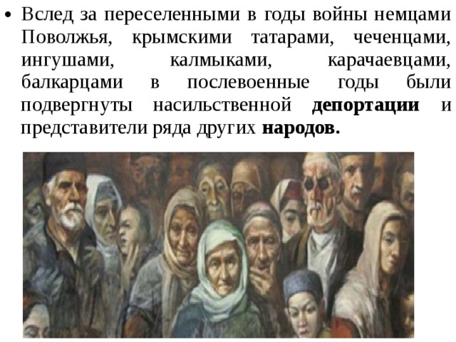 Вслед за переселенными в годы войны немцами Поволжья, крымскими татарами, чеченцами, ингушами, калмыками, карачаевцами, балкарцами в послевоенные годы были подвергнуты насильственной депортации и представители ряда других народов. 