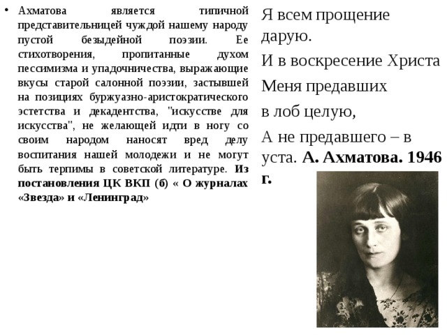 Ахматова является типичной представительницей чуждой нашему народу пустой безыдейной поэзии. Ее стихотворения, пропитанные духом пессимизма и упадочничества, выражающие вкусы старой салонной поэзии, застывшей на позициях буржуазно-аристократического эстетства и декадентства, 