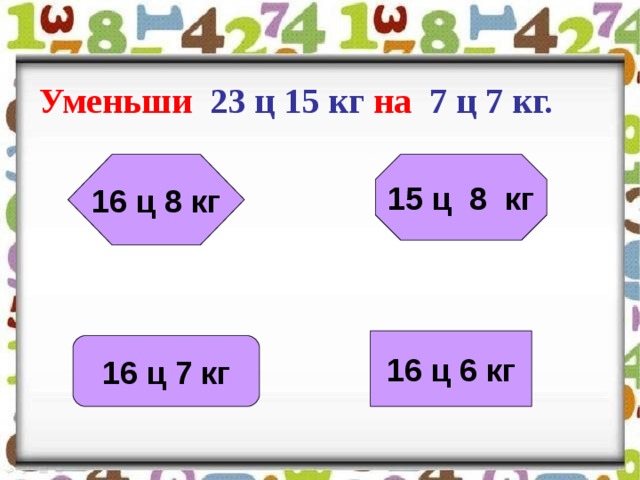 Уменьши 23 ц 15 кг на 7 ц 7 кг.  15 ц 8 кг 16 ц 8 кг 16 ц 6 кг 16 ц 7 кг