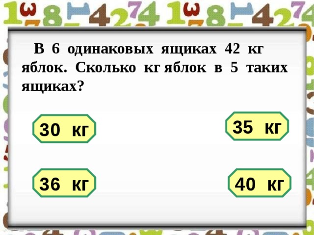 В 6 одинаковых ящиках 42 кг яблок. Сколько кг яблок в 5 таких ящиках? 35 кг 30 кг 40 кг 36 кг