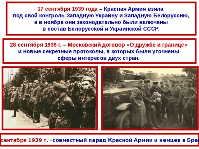 17 сентября 1939 года – Красная Армия взяла под свой контроль Западную Украину и Западную Белоруссию, а в ноябре они законодательно были включены в состав Белорусской и Украинской СССР. 28 сентября 1939 г. – Московский договор «О дружбе и границе»  и новые секретные протоколы, в которых были уточнены сферы интересов двух стран. 22 сентября 1939 г. –совместный парад Красной Армии и немцев в Бресте 