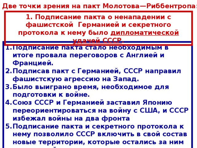 Две точки зрения на пакт Молотова—Риббентропа: 1. Подписание пакта о ненападении с фашистской Германией и секретного протокола к нему было дипломатической удачей СССР . Подписание пакта стало необходимым в итоге провала переговоров с Англией и Францией. Подписав пакт с Германией, СССР направил фашистскую агрессию на Запад. Было выиграно время, необходимое для подготовки к войне. Союз СССР и Германией заставил Японию переориентироваться на войну с США, и СССР избежал войны на два фронта Подписание пакта и секретного протокола к нему позволило СССР включить в свой состав новые территории, которые остались за ним и после войны. 