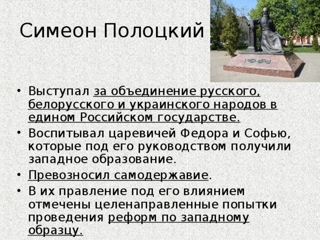 Симеон Полоцкий Выступал за объединение русского, белорусского и украинского народов в едином Российском государстве. Воспитывал царевичей Федора и Софью, которые под его руководством получили западное образование. Превозносил самодержавие . В их правление под его влиянием отмечены целенаправленные попытки проведения реформ по западному образцу.  