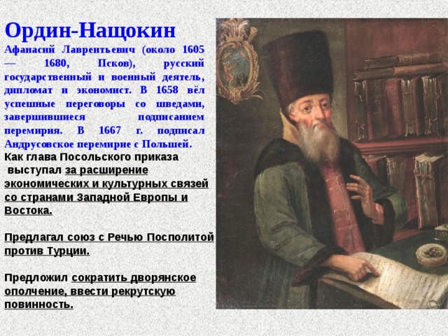 Ордин-Нащокин Афанасий Лаврентьевич (около 1605 — 1680, Псков), русский государственный и военный деятель, дипломат и экономист. В 1658 вёл успешные переговоры со шведами, завершившиеся подписанием перемирия. В 1667 г. подписал Андрусовское перемирие с Польшей.                      Как глава Посольского приказа  выступал за расширение экономических и культурных связей со странами Западной Европы и Востока.  Предлагал союз с Речью Посполитой против Турции.  Предложил сократить дворянское ополчение, ввести рекрутскую повинность. 