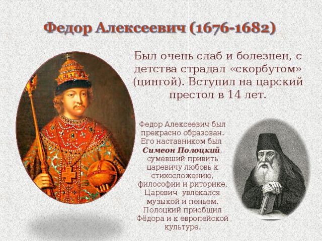 Был очень слаб и болезнен, с детства страдал «скорбутом» (цингой). Вступил на царский престол в 14 лет. Федор Алексеевич был прекрасно образован. Его наставником был Симеон Полоцкий , сумевший привить царевичу любовь к стихосложению, философии и риторике. Царевич увлекался музыкой и пеньем. Полоцкий приобщил Фёдора и к европейской культуре. 