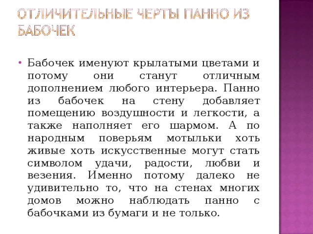 Бабочек именуют крылатыми цветами и потому они станут отличным дополнением любого интерьера. Панно из бабочек на стену добавляет помещению воздушности и легкости, а также наполняет его шармом. А по народным поверьям мотыльки хоть живые хоть искусственные могут стать символом удачи, радости, любви и везения. Именно потому далеко не удивительно то, что на стенах многих домов можно наблюдать панно с бабочками из бумаги и не только. 