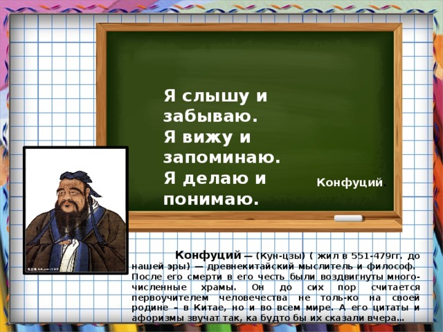 Я слышу и забываю. Я вижу и запоминаю. Я делаю и понимаю.  Конфуций .  Конфуций   — (Кун-цзы) ( жил в 551-479гг. до нашей эры) — древнекитайский мыслитель и философ. После его смерти в его честь были воздвигнуты много-численные храмы. Он до сих пор считается первоучителем человечества не толь-ко на своей родине – в Китае, но и во всем мире. А его цитаты и афоризмы звучат так, ка будто бы их сказали вчера… 