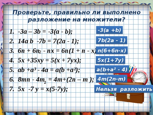 Проверьте, правильно ли выполнено разложение на множители? -3a – 3b = -3(a - b); 14a b -7b = 7(2a - 1); 6n + 6n - nx = 6n(1 + n - x); 5x +35xy = 5(x + 7yx); ab +a³ - 4a = a(b +a²); 8mn - 4m = 4m+(2n – m ); 5x -7 y = x(5-7y); -3(a +b)  7b(2a - 1)  2 n(6+6n-x) 5x(1+7y) a(b+a² - 4)  2 4m(2n-m) Нельзя разложить 