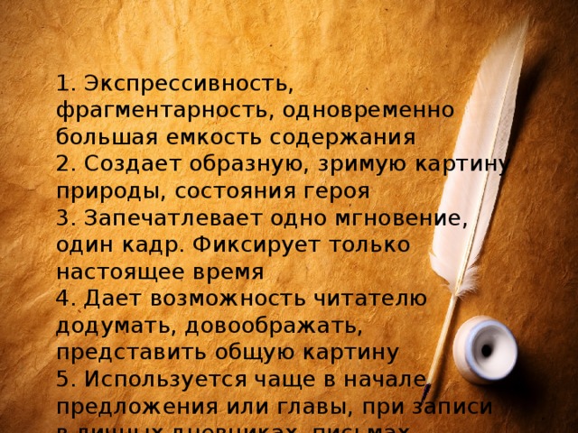 1. Экспрессивность, фрагментарность, одновременно большая емкость содержания 2. Создает образную, зримую картину природы, состояния героя 3. Запечатлевает одно мгновение, один кадр. Фиксирует только настоящее время 4. Дает возможность читателю додумать, довоображать, представить общую картину 5. Используется чаще в начале предложения или главы, при записи в личных дневниках, письмах, записных книжках, при создании сценариев 