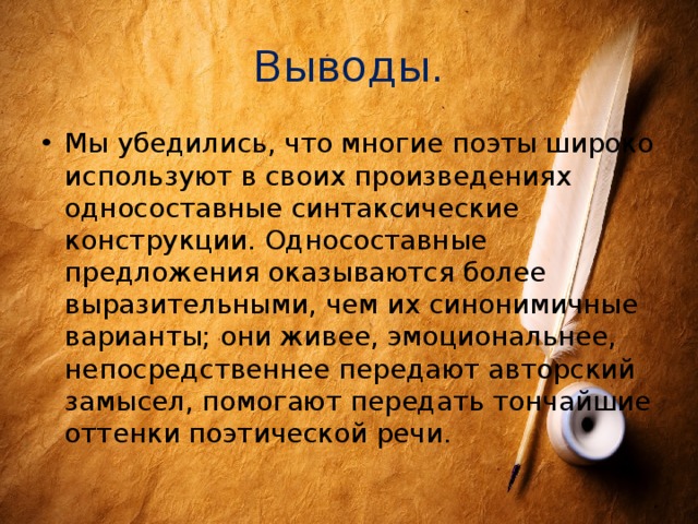 Выводы. Мы убедились, что многие поэты широко используют в своих произведениях односоставные синтаксические конструкции. Односоставные предложения оказываются более выразительными, чем их синонимичные варианты; они живее, эмоциональнее, непосредственнее передают авторский замысел, помогают передать тончайшие оттенки поэтической речи. 