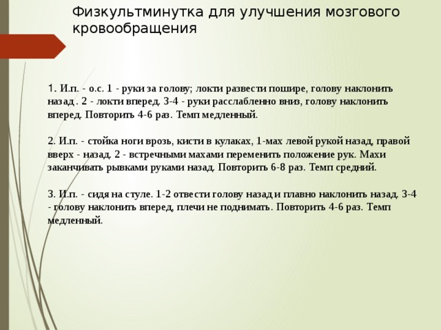 Физкультминутка для улучшения мозгового кровообращения    1. И.п. - о.с. 1 - руки за голову; локти развести пошире, голову наклонить назад . 2 - локти вперед. 3-4 - руки расслабленно вниз, голову наклонить вперед. Повторить 4-6 раз. Темп медленный.  2. И.п. - стойка ноги врозь, кисти в кулаках, 1-мах левой рукой назад, правой вверх - назад. 2 - встречными махами переменить положение рук. Махи заканчивать рывками руками назад. Повторить 6-8 раз. Темп средний.  3. И.п. - сидя на стуле. 1-2 отвести голову назад и плавно наклонить назад. 3-4 - голову наклонить вперед, плечи не поднимать. Повторить 4-6 раз. Темп медленный.     