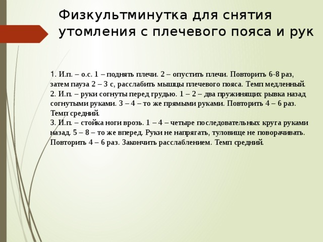 Физкультминутка для снятия утомления с плечевого пояса и рук  1 . И.п. – о.с. 1 – поднять плечи. 2 – опустить плечи. Повторить 6-8 раз, затем пауза 2 – 3 с, расслабить мышцы плечевого пояса. Темп медленный.  2. И.п. – руки согнуты перед грудью. 1 – 2 – два пружинящих рывка назад согнутыми руками. 3 – 4 – то же прямыми руками. Повторить 4 – 6 раз. Темп средний.  3. И.п. – стойка ноги врозь. 1 – 4 – четыре последовательных круга руками назад. 5 – 8 – то же вперед. Руки не напрягать, туловище не поворачивать. Повторить 4 – 6 раз. Закончить расслаблением. Темп средний. 