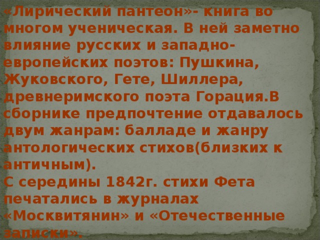 «Лирический пантеон»- книга во многом ученическая. В ней заметно влияние русских и западно-европейских поэтов: Пушкина, Жуковского, Гете, Шиллера, древнеримского поэта Горация.В сборнике предпочтение отдавалось двум жанрам: балладе и жанру антологических стихов(близких к античным). С середины 1842г. стихи Фета печатались в журналах «Москвитянин» и «Отечественные записки».  