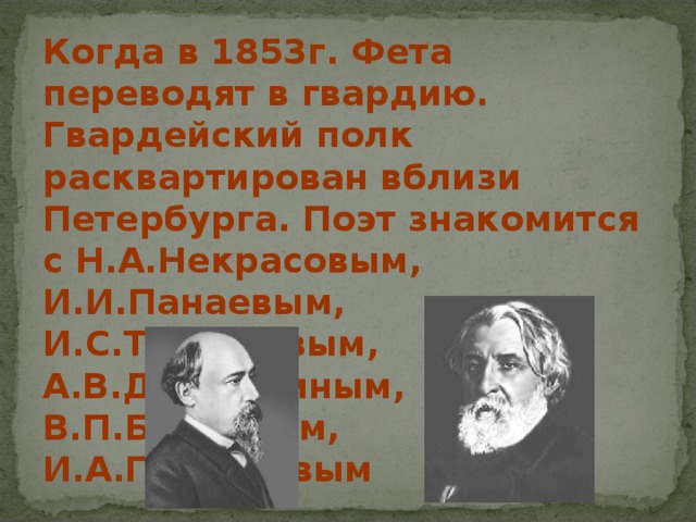Когда в 1853г. Фета переводят в гвардию. Гвардейский полк расквартирован вблизи Петербурга. Поэт знакомится с Н.А.Некрасовым, И.И.Панаевым, И.С.Тургеневым, А.В.Дружининым, В.П.Боткиным, И.А.Гончаровым 