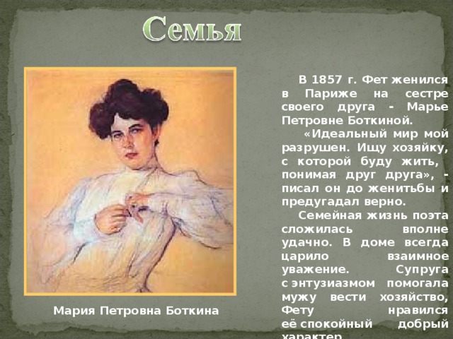  В 1857 г. Фет женился в Париже на сестре своего друга - Марье Петровне Боткиной.    «Идеальный мир мой разрушен. Ищу хозяйку, с которой буду жить,  понимая друг друга», - писал он до женитьбы и предугадал верно.   Семейная жизнь поэта сложилась вполне удачно. В доме всегда царило взаимное уважение. Супруга с энтузиазмом помогала мужу вести хозяйство, Фету нравился её спокойный добрый характер. Мария Петровна Боткина 