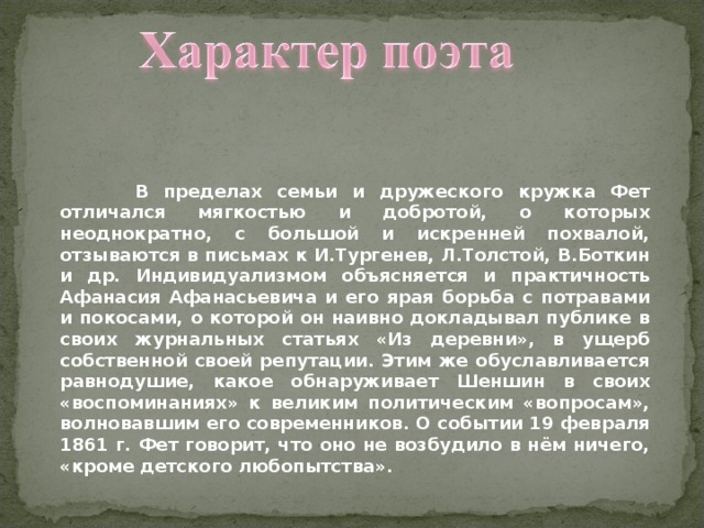  В пределах семьи и дружеского кружка Фет отличался мягкостью и добротой, о которых неоднократно, с большой и искренней похвалой, отзываются в письмах к И.Тургенев, Л.Толстой, В.Боткин и др. Индивидуализмом объясняется и практичность Афанасия Афанасьевича и его ярая борьба с потравами и покосами, о которой он наивно докладывал публике в своих журнальных статьях «Из деревни», в ущерб собственной своей репутации. Этим же обуславливается равнодушие, какое обнаруживает Шеншин в своих «воспоминаниях» к великим политическим «вопросам», волновавшим его современников. О событии 19 февраля 1861 г. Фет говорит, что оно не возбудило в нём ничего, «кроме детского любопытства». 