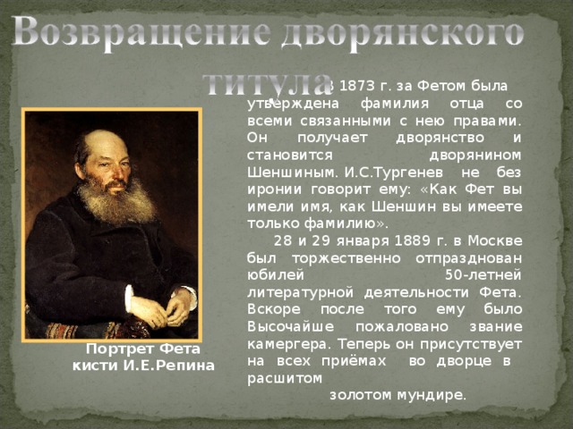  В 1873 г. за Фетом была утверждена фамилия отца со всеми связанными с нею правами. Он получает дворянство и становится дворянином Шеншиным. И.С.Тургенев не без иронии говорит ему: «Как Фет вы имели имя, как Шеншин вы имеете только фамилию».  28 и 29 января 1889 г. в Москве был торжественно отпразднован юбилей 50-летней литературной деятельности Фета. Вскоре после того ему было Высочайше пожаловано звание камергера. Теперь он присутствует на всех приёмах во дворце в расшитом  золотом мундире. Портрет Фета кисти И.Е.Репина 
