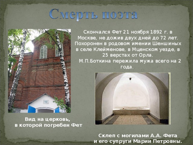 Скончался Фет 21 ноября 1892 г. в Москве, не дожив двух дней до 72 лет. Похоронен в родовом имении Шеншиных в селе Клейменове, в Мценском уезде, в 25 верстах от Орла.  М.П.Боткина пережила мужа всего на 2 года. Вид на церковь, в которой погребен Фет Склеп с могилами А.А. Фета и его супруги Марии Петровны.  