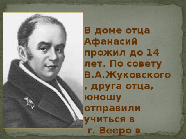 В доме отца Афанасий прожил до 14 лет. По совету В.А.Жуковского , друга отца, юношу отправили учиться в  г. Вееро в пансион Крюммера. 