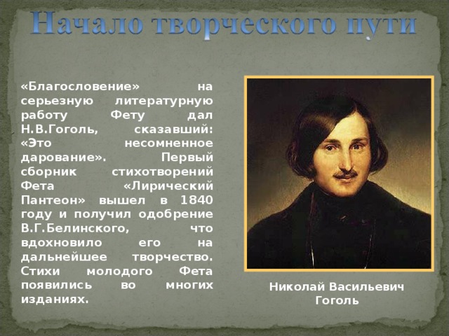 «Благословение» на серьезную литературную работу Фету дал Н.В.Гоголь, сказавший: «Это несомненное дарование». Первый сборник стихотворений Фета «Лирический Пантеон» вышел в 1840 году и получил одобрение В.Г.Белинского, что вдохновило его на дальнейшее творчество. Стихи молодого Фета появились во многих изданиях. Николай Васильевич Гоголь 