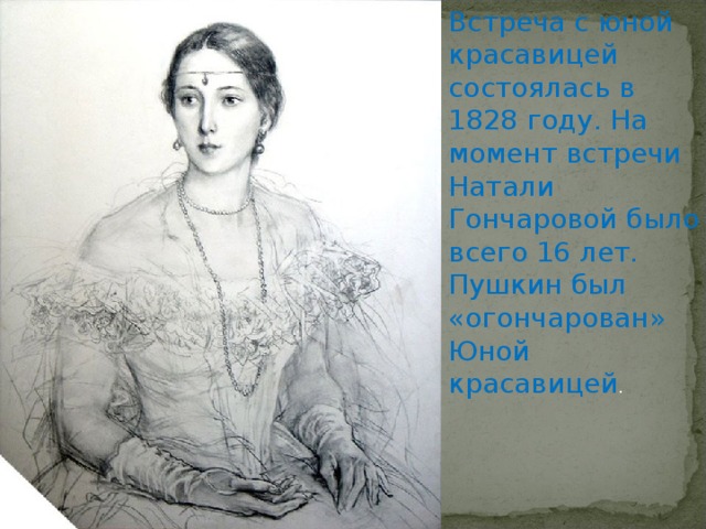 Встреча с юной красавицей состоялась в 1828 году. На момент встречи Натали Гончаровой было всего 16 лет. Пушкин был «огончарован» Юной красавицей . 