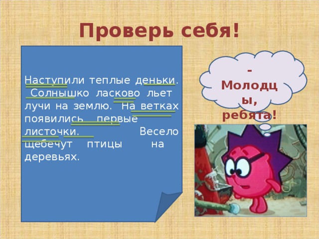 Проверь себя! Наступили теплые деньки. Солнышко ласково льет лучи на землю. На ветках появились первые листочки. Весело щебечут птицы на деревьях. - Молодцы, ребята! 