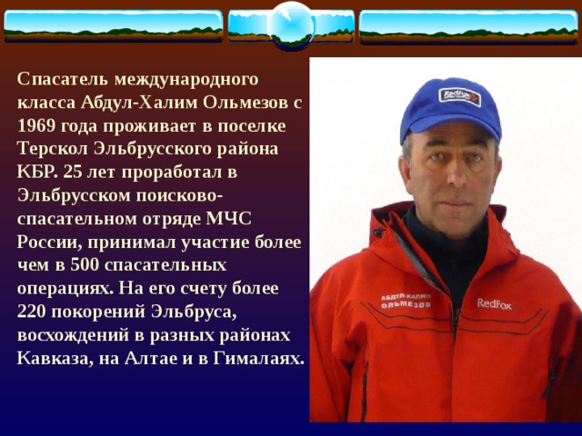 Спасатель международного класса Абдул-Халим Ольмезов с 1969 года проживает в поселке Терскол Эльбрусского района КБР. 25 лет проработал в Эльбрусском поисково-спасательном отряде МЧС России, принимал участие более чем в 500 спасательных операциях. На его счету более 220 покорений Эльбруса, восхождений в разных районах Кавказа, на Алтае и в Гималаях.  