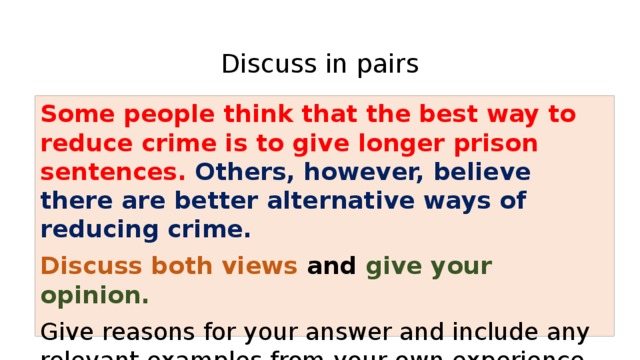  Discuss in pairs Some people think that the best way to reduce crime is to give longer prison sentences. Others, however, believe there are better alternative ways of reducing crime. Discuss both views and give your opinion.  Give reasons for your answer and include any relevant examples from your own experience or knowledge. 