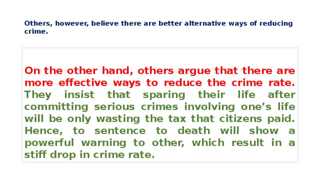  Others, however, believe there are better alternative ways of reducing crime.   On the other hand, others argue that there are more effective ways to reduce the crime rate. They insist that sparing their life after committing serious crimes involving one’s life will be only wasting the tax that citizens paid. Hence, to sentence to death will show a powerful warning to other, which result in a stiff drop in crime rate. 