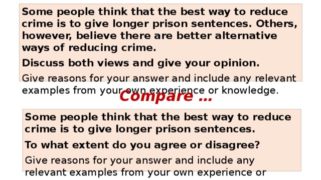 Some people think that the best way to reduce crime is to give longer prison sentences. Others, however, believe there are better alternative ways of reducing crime. Discuss both views and give your opinion. Give reasons for your answer and include any relevant examples from your own experience or knowledge. Compare … Some people think that the best way to reduce crime is to give longer prison sentences. To what extent do you agree or disagree? Give reasons for your answer and include any relevant examples from your own experience or knowledge. 