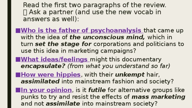 Read the first two paragraphs of the review.  Ask a partner (and use the new vocab in answers as well): Who is the father of psychoanalysis that came up with the idea of the unconscious mind, which in turn set the stage for corporations and politicians to use this idea in marketing campaigns? What ideas/feelings might this documentary encapsulate? (from what you understand so far) How were hippies , with their unkempt hair, assimilated into mainstream fashion and society? In your opinion , is it futile for alternative groups like punks to try and resist the effects of mass marketing and not assimilate into mainstream society?  