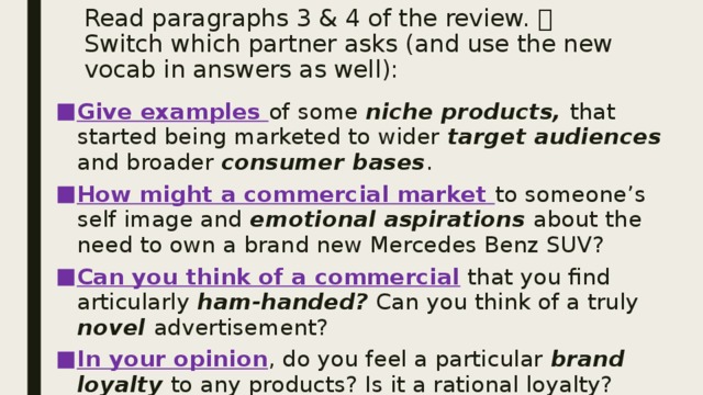 Read paragraphs 3 & 4 of the review.  Switch which partner asks (and use the new vocab in answers as well): Give examples of some niche products, that started being marketed to wider target audiences and broader consumer bases . How might a commercial market to someone’s self image and emotional aspirations about the need to own a brand new Mercedes Benz SUV? Can you think of a commercial that you find articularly ham-handed? Can you think of a truly novel advertisement? In your opinion , do you feel a particular brand loyalty to any products? Is it a rational loyalty? 