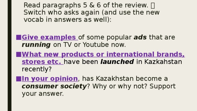 Read paragraphs 5 & 6 of the review.  Switch who asks again (and use the new vocab in answers as well): Give examples of some popular ads that are running on TV or Youtube now. What new products or international brands, stores etc. have been launched in Kazkahstan recently? In your opinion , has Kazakhstan become a consumer society ? Why or why not? Support your answer. 