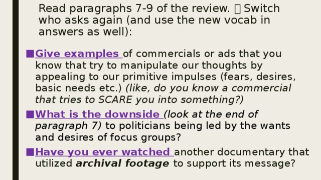 Read paragraphs 7-9 of the review.  Switch who asks again (and use the new vocab in answers as well): Give examples of commercials or ads that you know that try to manipulate our thoughts by appealing to our primitive impulses (fears, desires, basic needs etc.) (like, do you know a commercial that tries to SCARE you into something?) What is the downside (look at the end of paragraph 7) to politicians being led by the wants and desires of focus groups? Have you ever watched another documentary that utilized archival footage to support its message? 