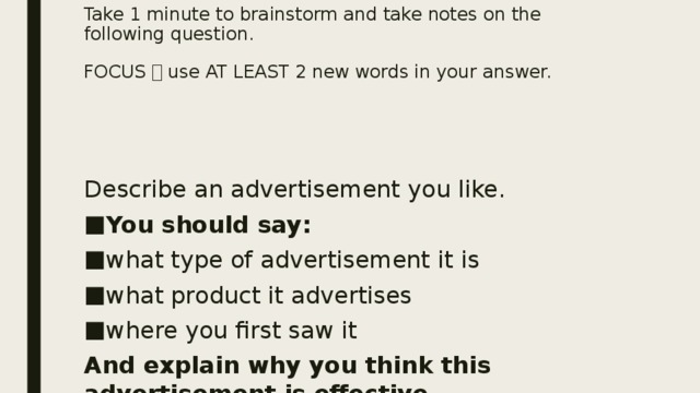 Take 1 minute to brainstorm and take notes on the following question.   FOCUS  use AT LEAST 2 new words in your answer. Describe an advertisement you like. You should say: what type of advertisement it is what product it advertises where you first saw it And explain why you think this advertisement is effective. 
