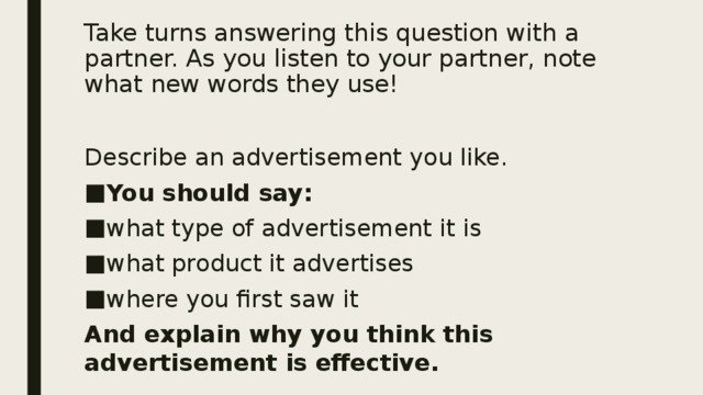 Take turns answering this question with a partner. As you listen to your partner, note what new words they use! Describe an advertisement you like. You should say: what type of advertisement it is what product it advertises where you first saw it And explain why you think this advertisement is effective. 