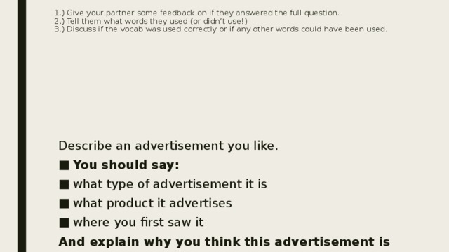 1.) Give your partner some feedback on if they answered the full question.  2.) Tell them what words they used (or didn’t use!)  3.) Discuss if the vocab was used correctly or if any other words could have been used.    Describe an advertisement you like. You should say: what type of advertisement it is what product it advertises where you first saw it And explain why you think this advertisement is effective . 