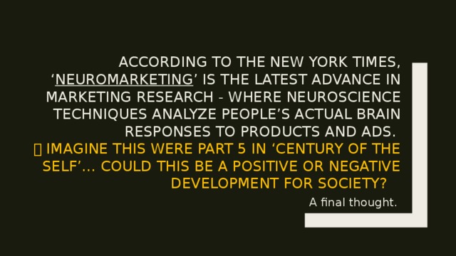 According to the New York times, ‘ Neuromarketing ’ is the latest advance in marketing research - where neuroscience techniques analyze people’s actual brain responses to products and ads.   Imagine this were part 5 in ‘century of the self’… Could this be a positive or negative development for society? A final thought. 